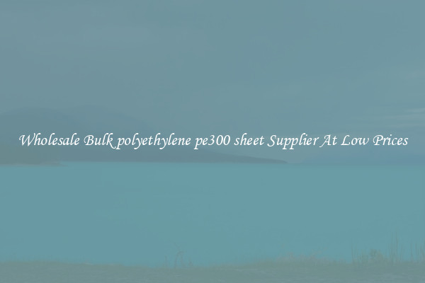 Wholesale Bulk polyethylene pe300 sheet Supplier At Low Prices
